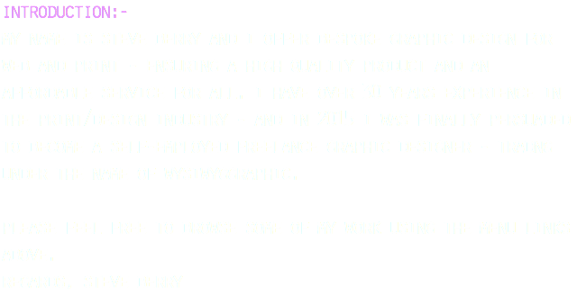 introduction:- my name is steve berry and i offer bespoke graphic design for web and print - ensuring a high quality product and an affordable service for all. i have over 30 years experience in the print/design industry - and in 2015 i was finally persuaded to become a self-employed freelance graphic designer - tradng under the name of wysiwyggraphic. please feel free to browse some of my work using the menu links above. regards, steve berry 